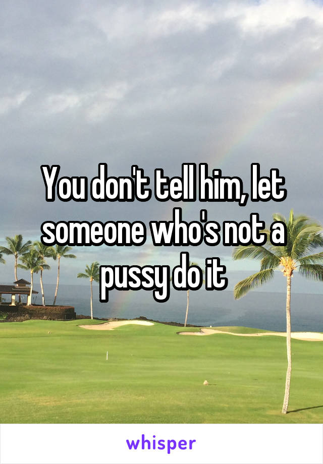 You don't tell him, let someone who's not a pussy do it