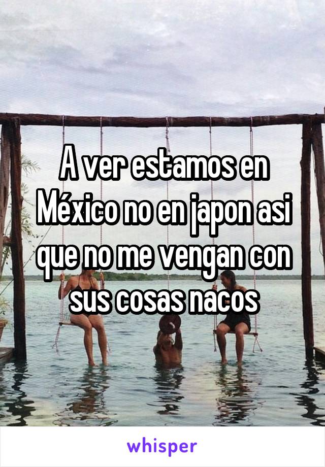 A ver estamos en México no en japon asi que no me vengan con sus cosas nacos