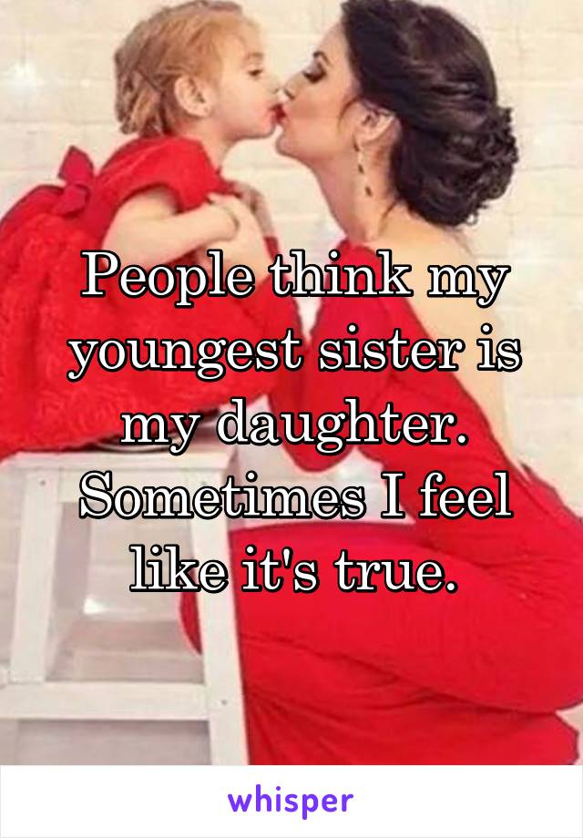 People think my youngest sister is my daughter. Sometimes I feel like it's true.