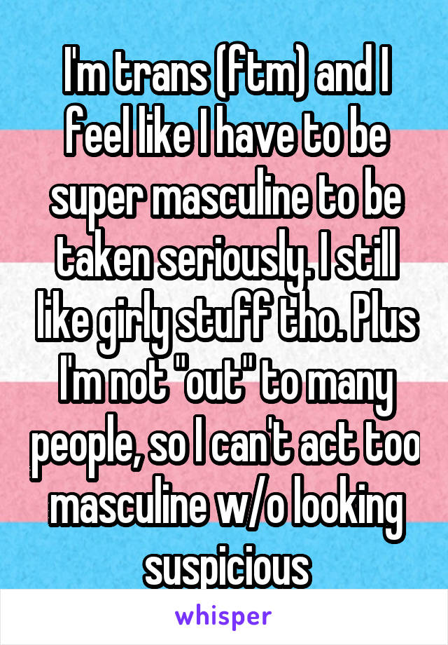 I'm trans (ftm) and I feel like I have to be super masculine to be taken seriously. I still like girly stuff tho. Plus I'm not "out" to many people, so I can't act too masculine w/o looking suspicious