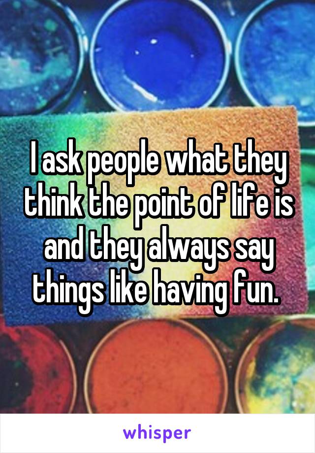 I ask people what they think the point of life is and they always say things like having fun. 