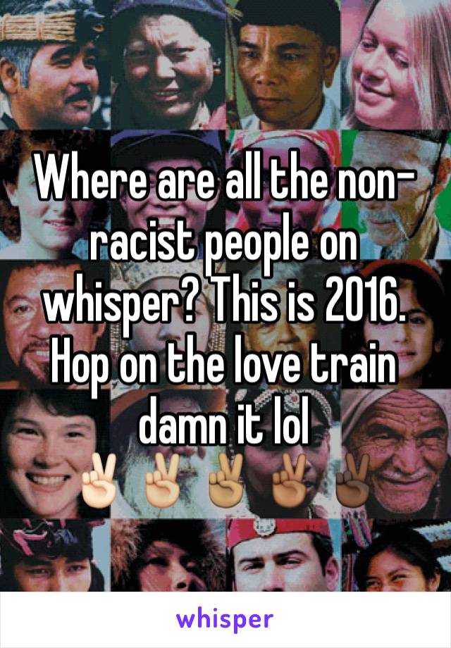 Where are all the non-racist people on whisper? This is 2016. Hop on the love train damn it lol
✌🏻✌🏼✌🏽✌🏾✌🏿