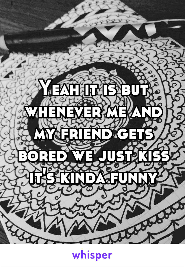 Yeah it is but whenever me and my friend gets bored we just kiss it's kinda funny