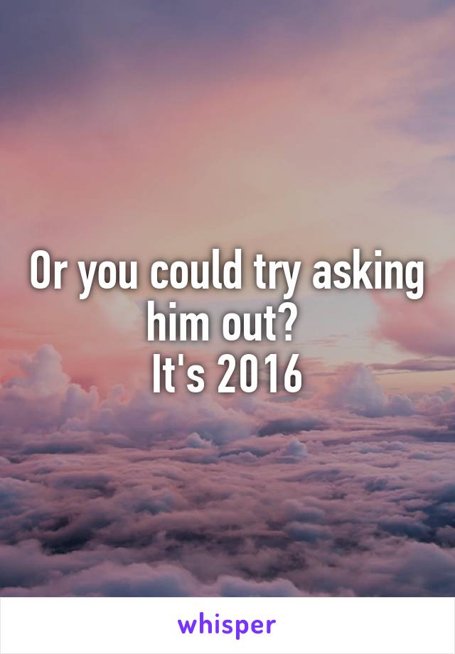 Or you could try asking him out? 
It's 2016