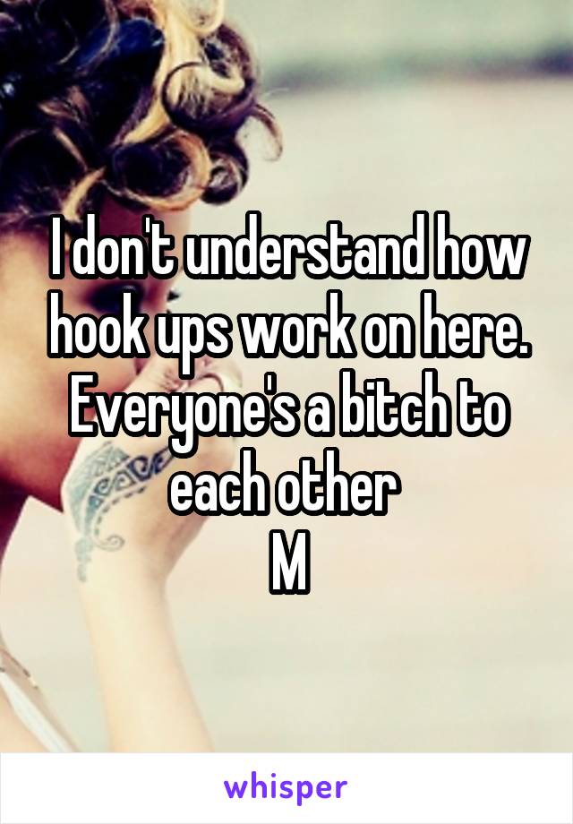 I don't understand how hook ups work on here. Everyone's a bitch to each other 
M