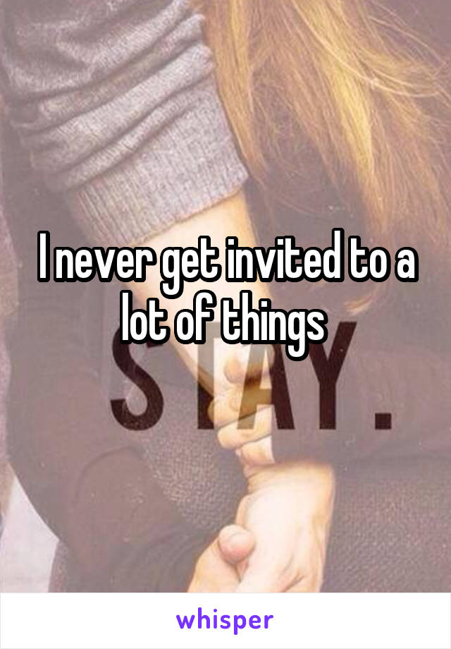 I never get invited to a lot of things 
