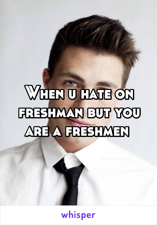 When u hate on freshman but you are a freshmen 