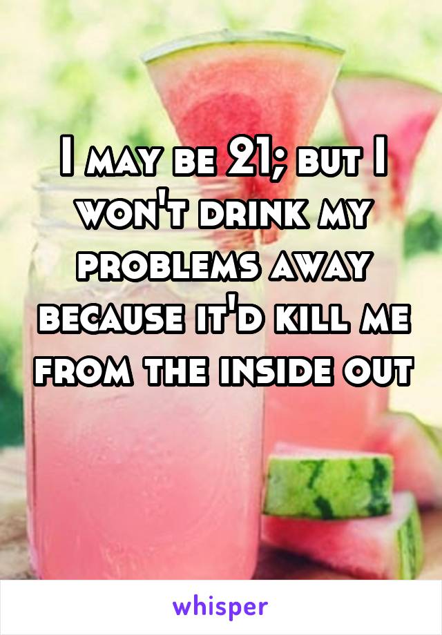 I may be 21; but I won't drink my problems away because it'd kill me from the inside out 
