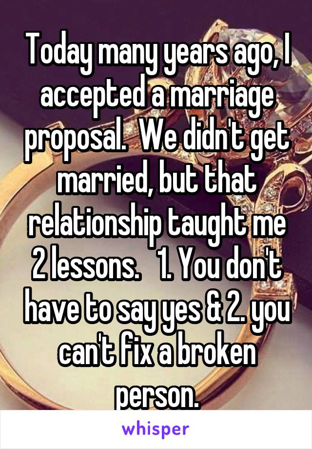 Today many years ago, I accepted a marriage proposal.  We didn't get married, but that relationship taught me 2 lessons.   1. You don't have to say yes & 2. you can't fix a broken person.