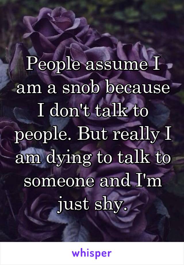 People assume I am a snob because I don't talk to people. But really I am dying to talk to someone and I'm just shy.