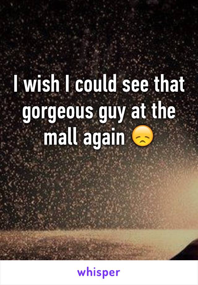 I wish I could see that gorgeous guy at the mall again 😞