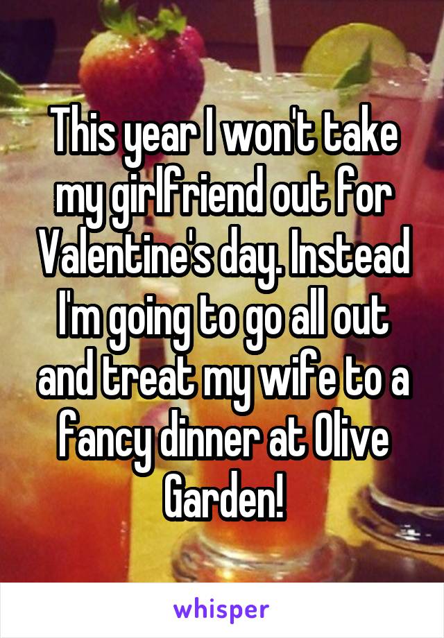 This year I won't take my girlfriend out for Valentine's day. Instead I'm going to go all out and treat my wife to a fancy dinner at Olive Garden!