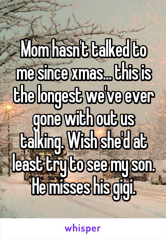 Mom hasn't talked to me since xmas... this is the longest we've ever gone with out us talking. Wish she'd at least try to see my son.  He misses his gigi. 