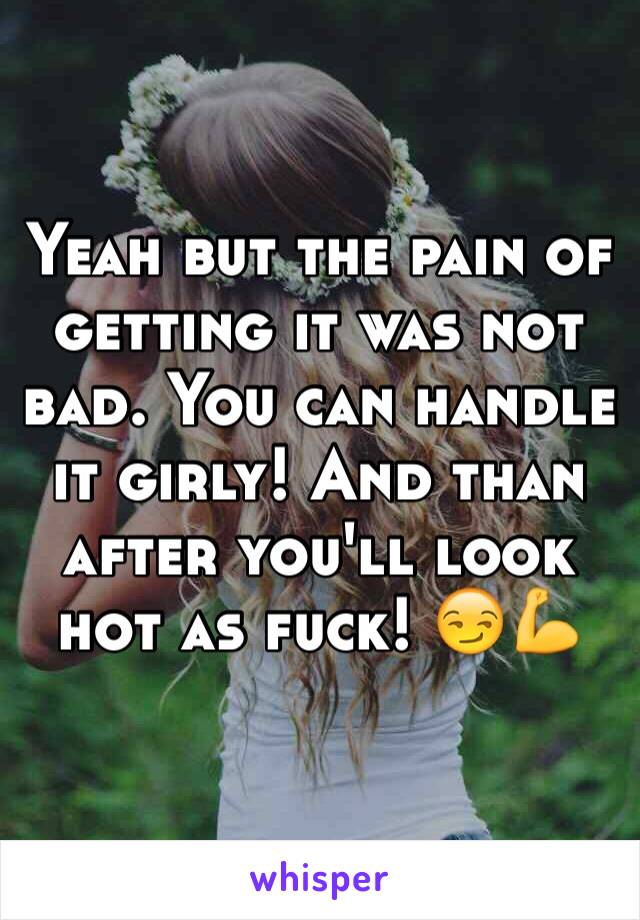 Yeah but the pain of getting it was not bad. You can handle it girly! And than after you'll look hot as fuck! 😏💪