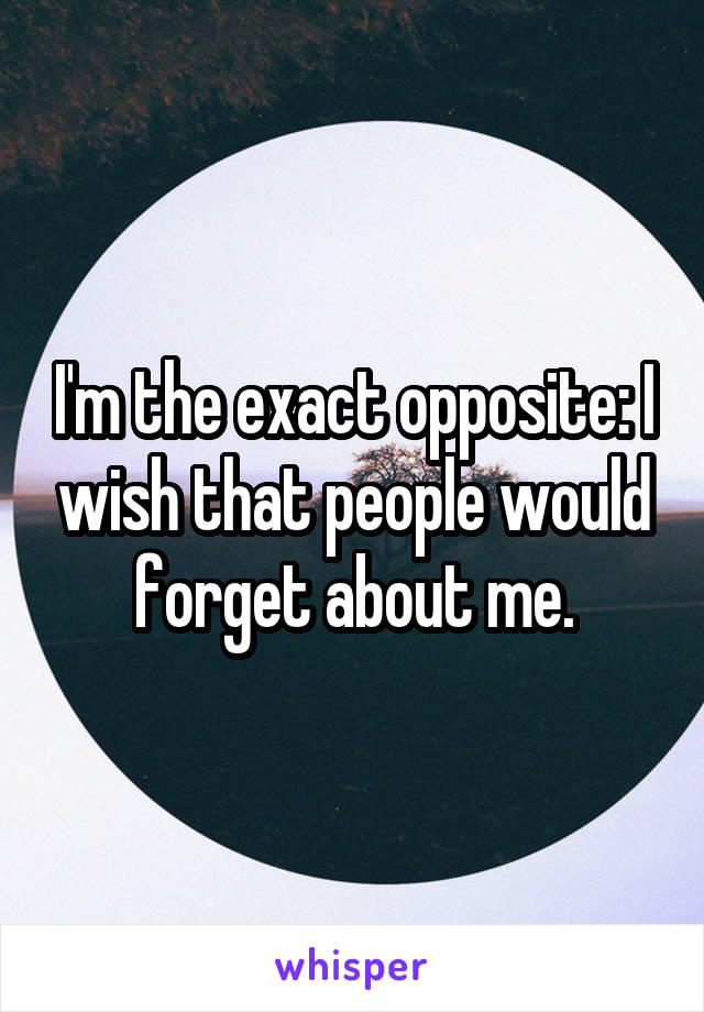 I'm the exact opposite: I wish that people would forget about me.