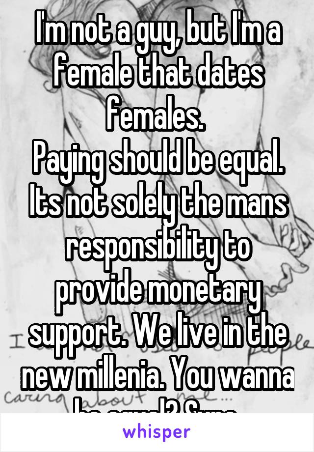 I'm not a guy, but I'm a female that dates females. 
Paying should be equal. Its not solely the mans responsibility to provide monetary support. We live in the new millenia. You wanna be equal? Sure.