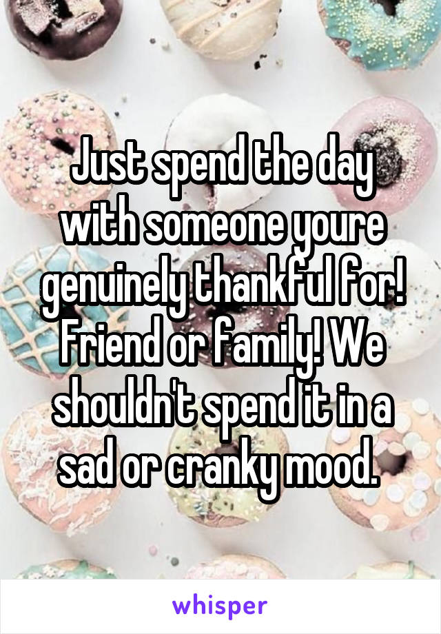 Just spend the day with someone youre genuinely thankful for! Friend or family! We shouldn't spend it in a sad or cranky mood. 