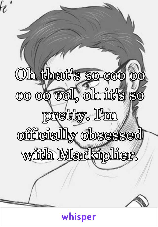 Oh that's so coo oo oo oo ool, oh it's so pretty. I'm officially obsessed with Markiplier.
