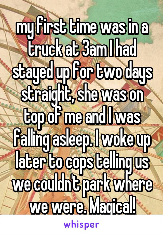 my first time was in a truck at 3am I had stayed up for two days straight, she was on top of me and I was falling asleep. I woke up later to cops telling us we couldn't park where we were. Magical!