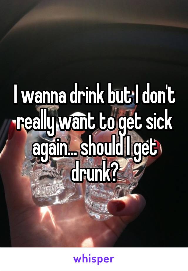 I wanna drink but I don't really want to get sick again... should I get drunk?