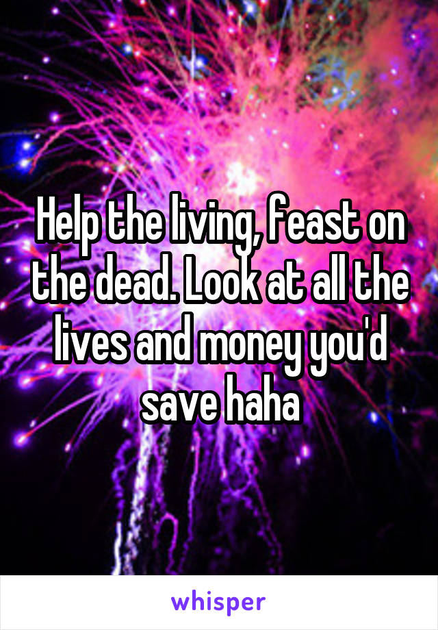 Help the living, feast on the dead. Look at all the lives and money you'd save haha