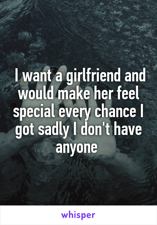  I want a girlfriend and would make her feel special every chance I got sadly I don't have anyone 
