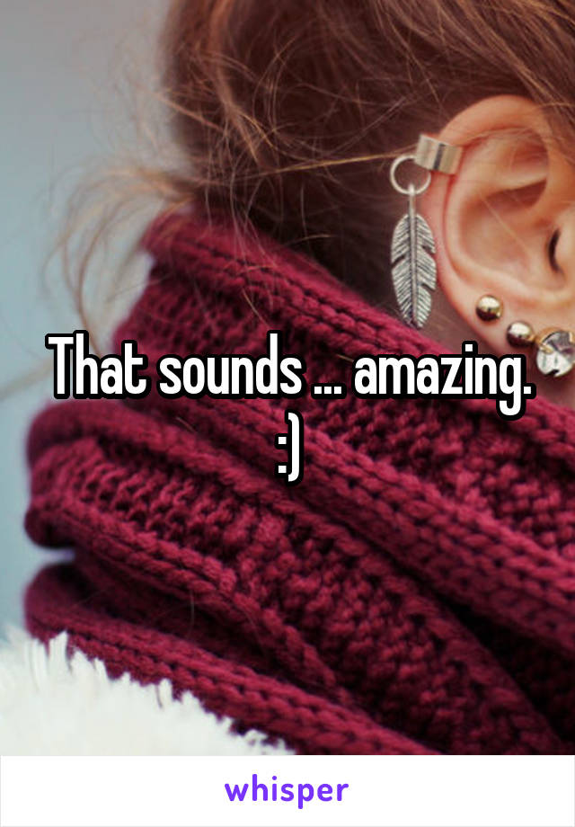 That sounds ... amazing. :)