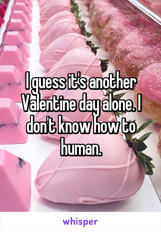 I guess it's another Valentine day alone. I don't know how to human.