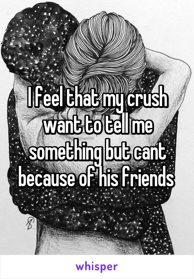 I feel that my crush want to tell me something but cant because of his friends 