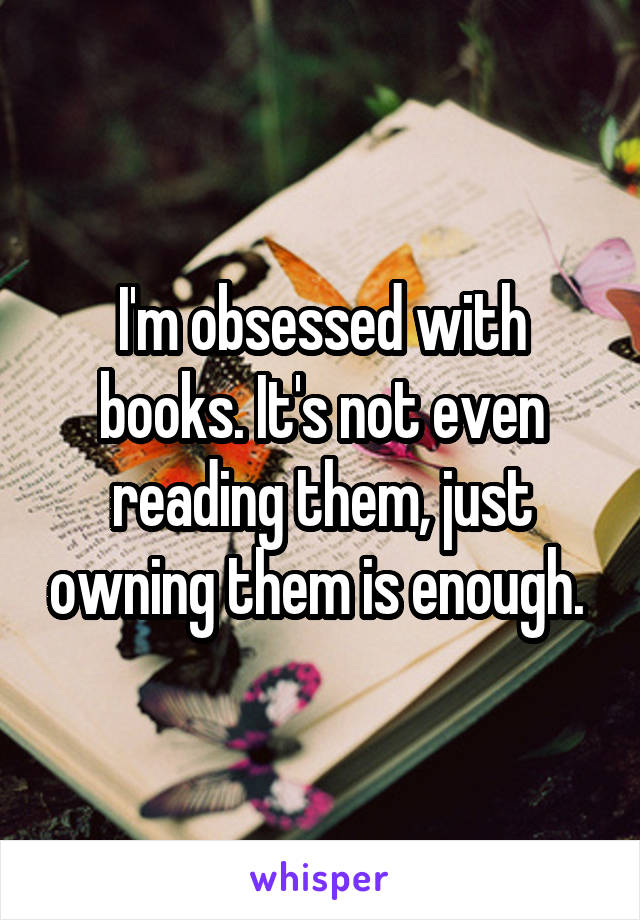 I'm obsessed with books. It's not even reading them, just owning them is enough. 