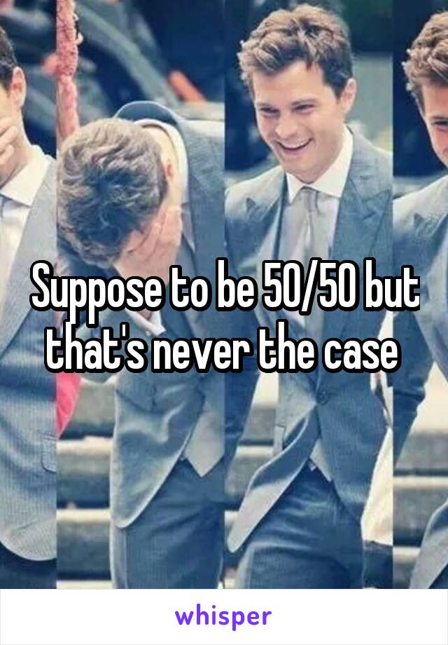 Suppose to be 50/50 but that's never the case 