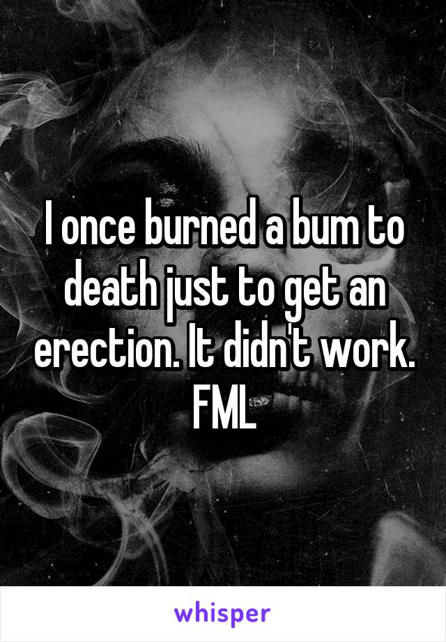 I once burned a bum to death just to get an erection. It didn't work. FML