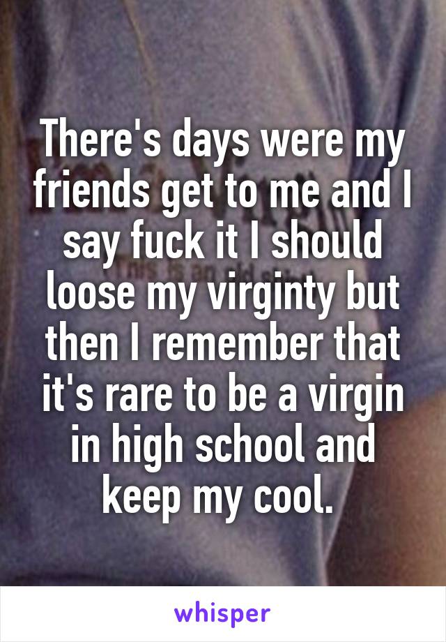 There's days were my friends get to me and I say fuck it I should loose my virginty but then I remember that it's rare to be a virgin in high school and keep my cool. 