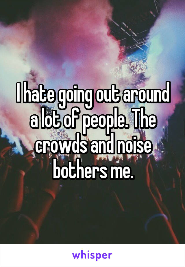 I hate going out around a lot of people. The crowds and noise bothers me.