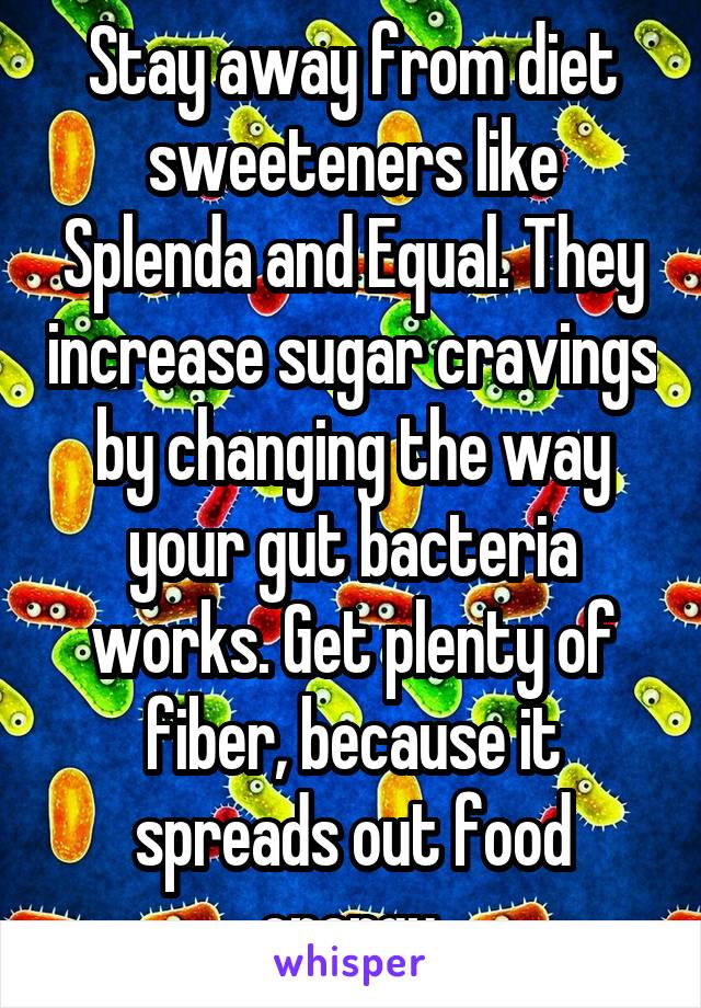 Stay away from diet sweeteners like Splenda and Equal. They increase sugar cravings by changing the way your gut bacteria works. Get plenty of fiber, because it spreads out food energy.
