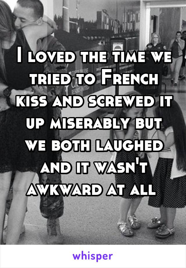 I loved the time we tried to French kiss and screwed it up miserably but we both laughed and it wasn't awkward at all 
