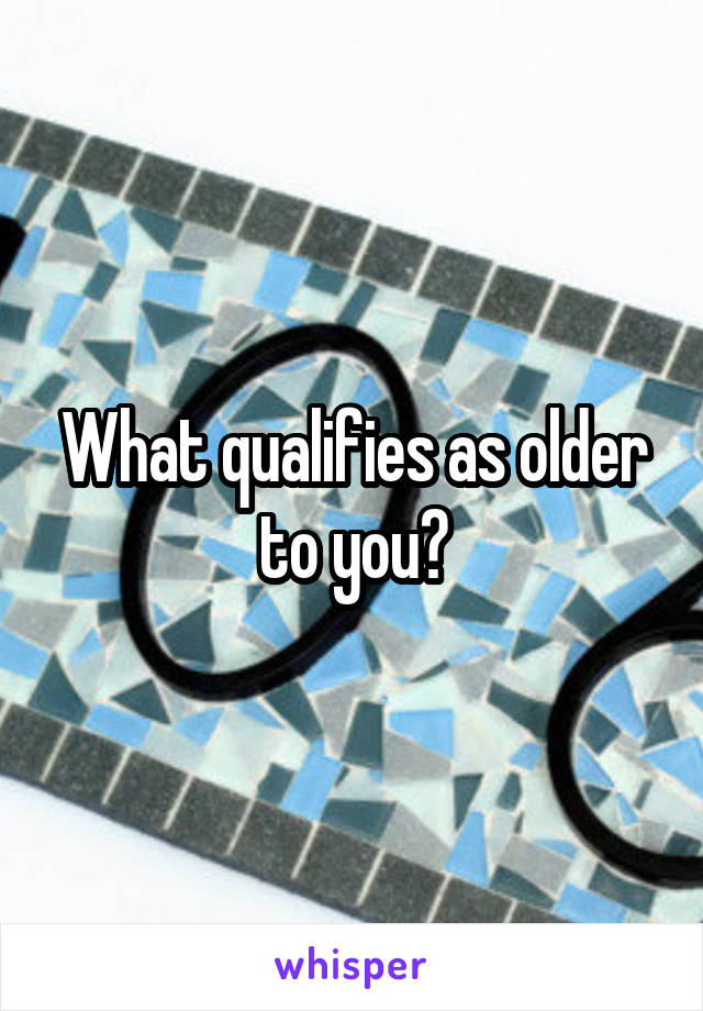 What qualifies as older to you?