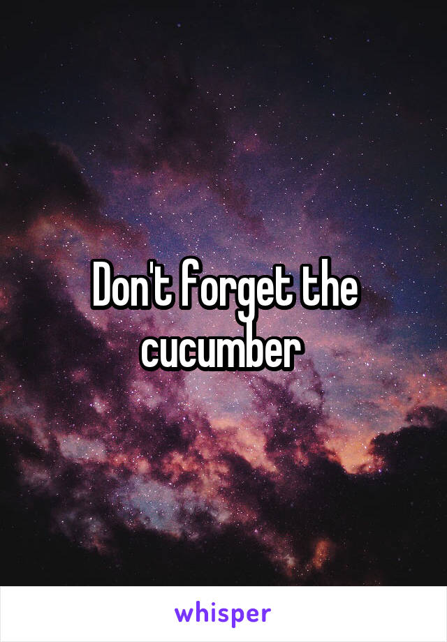 Don't forget the cucumber 