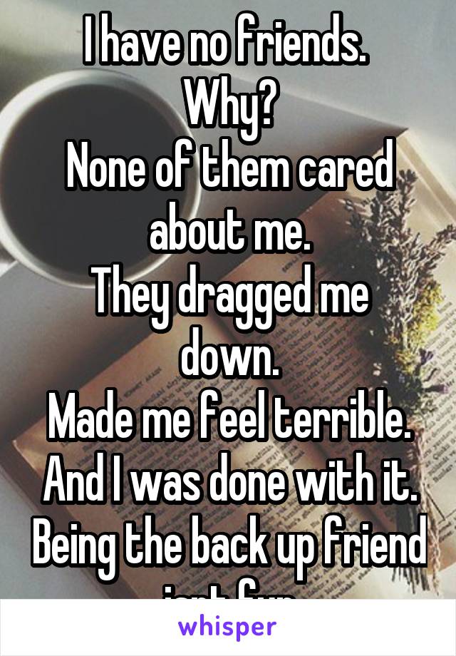 I have no friends. 
Why?
None of them cared about me.
They dragged me down.
Made me feel terrible.
And I was done with it. Being the back up friend isnt fun