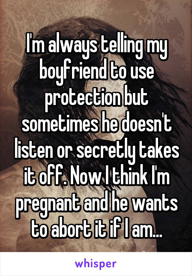 I'm always telling my boyfriend to use protection but sometimes he doesn't listen or secretly takes it off. Now I think I'm pregnant and he wants to abort it if I am...