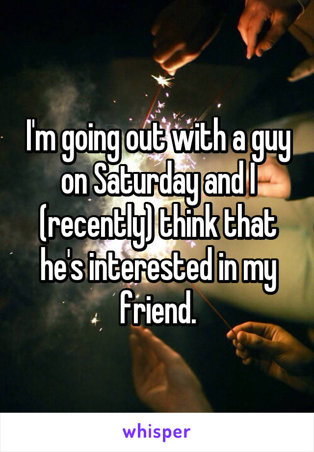 I'm going out with a guy on Saturday and I (recently) think that he's interested in my friend.