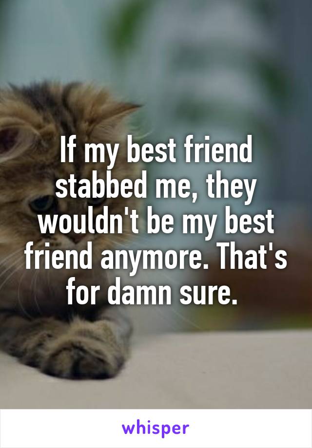 If my best friend stabbed me, they wouldn't be my best friend anymore. That's for damn sure. 