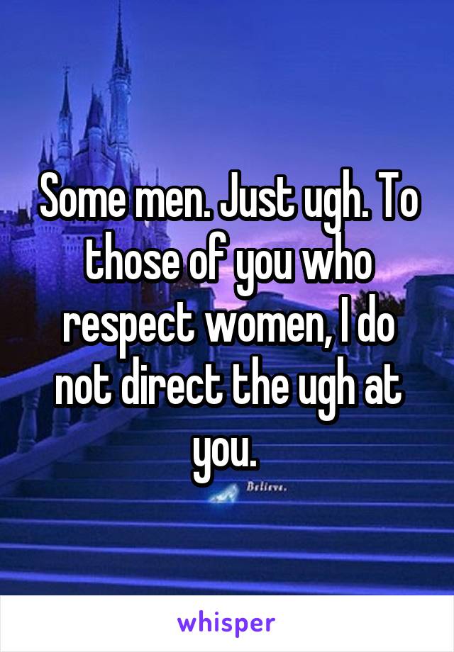 Some men. Just ugh. To those of you who respect women, I do not direct the ugh at you. 