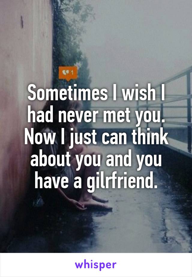 Sometimes I wish I had never met you. Now I just can think about you and you have a gilrfriend.