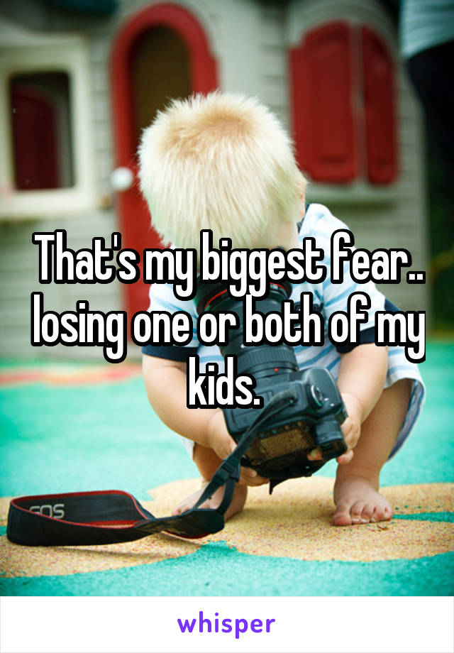 That's my biggest fear.. losing one or both of my kids. 