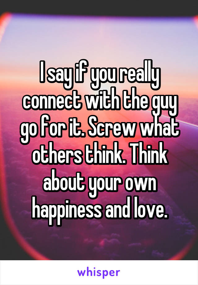 I say if you really connect with the guy go for it. Screw what others think. Think about your own happiness and love.