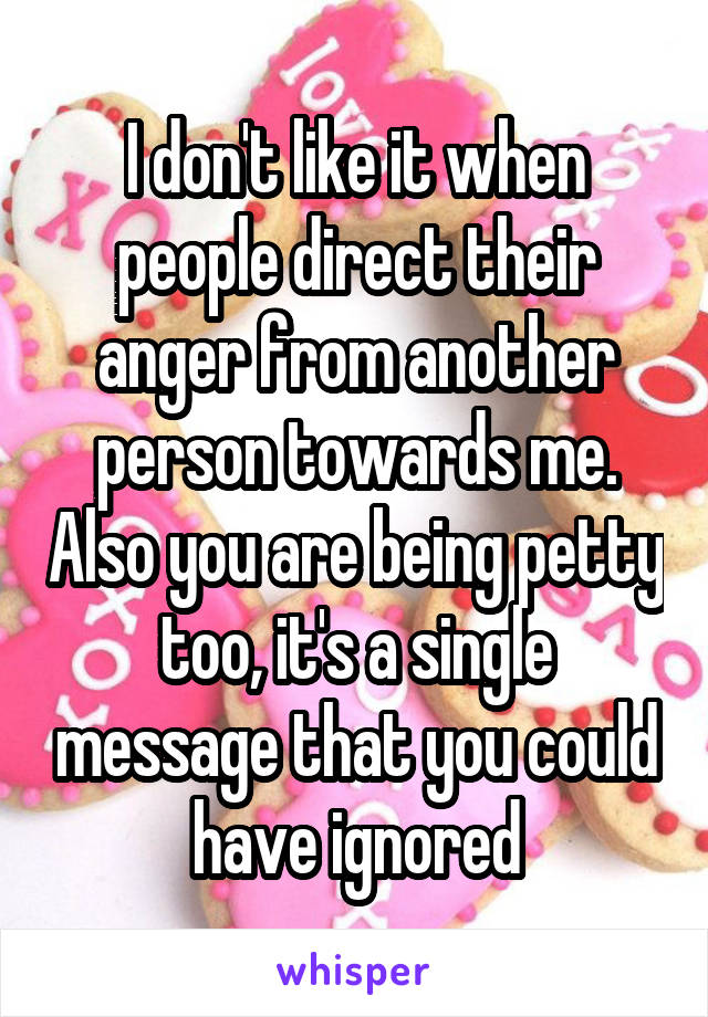 I don't like it when people direct their anger from another person towards me. Also you are being petty too, it's a single message that you could have ignored