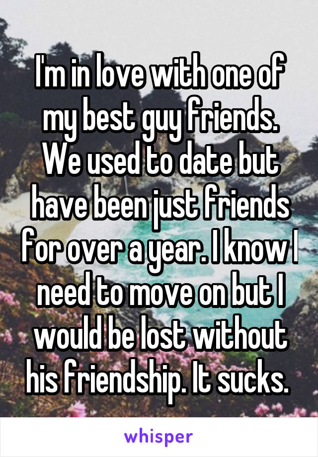 I'm in love with one of my best guy friends. We used to date but have been just friends for over a year. I know I need to move on but I would be lost without his friendship. It sucks. 