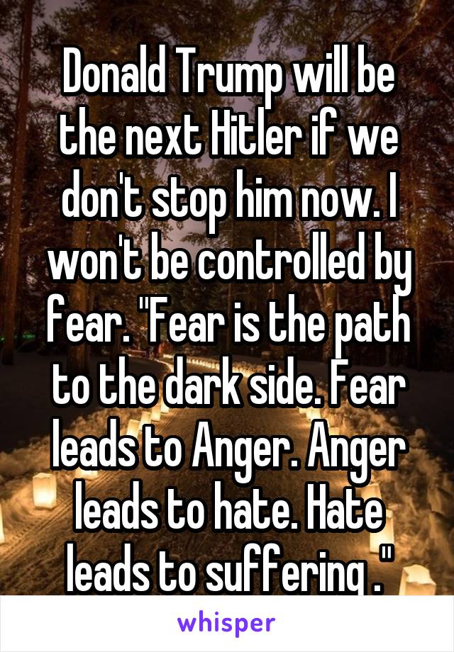 Donald Trump will be the next Hitler if we don't stop him now. I won't be controlled by fear. "Fear is the path to the dark side. Fear leads to Anger. Anger leads to hate. Hate leads to suffering ."