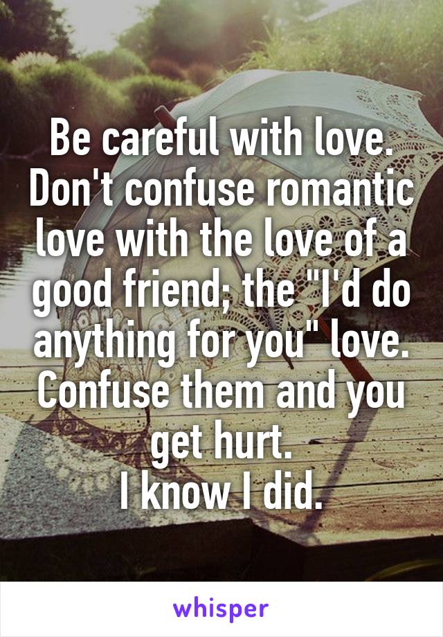 Be careful with love. Don't confuse romantic love with the love of a good friend; the "I'd do anything for you" love. Confuse them and you get hurt.
 I know I did. 